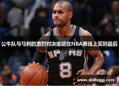 公牛队与马刺的激烈对决谁能在NBA赛场上笑到最后