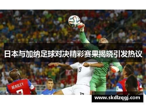 日本与加纳足球对决精彩赛果揭晓引发热议
