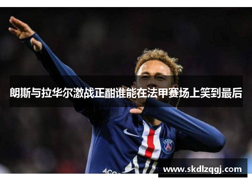 朗斯与拉华尔激战正酣谁能在法甲赛场上笑到最后
