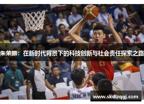 朱荣振：在新时代背景下的科技创新与社会责任探索之路